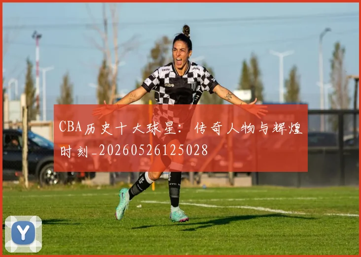 CBA历史十大球星:传奇人物与辉煌时刻_20260526125028