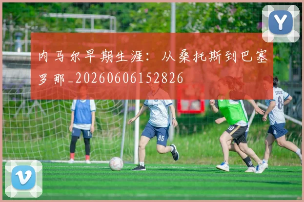 内马尔早期生涯：从桑托斯到巴塞罗那_20260606152826