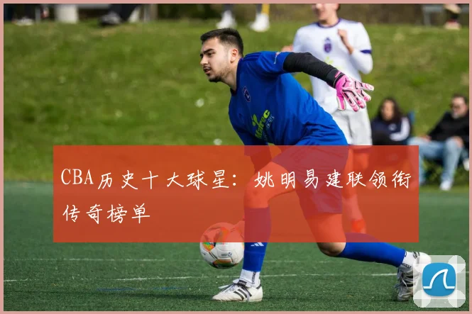 CBA历史十大球星：姚明易建联领衔传奇榜单