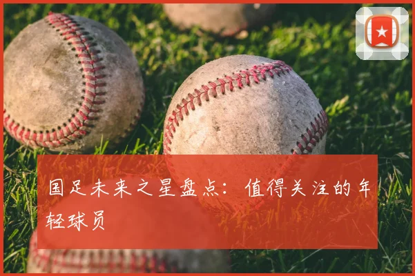 国足未来之星盘点:值得关注的年轻球员