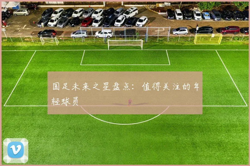 国足未来之星盘点：值得关注的年轻球员