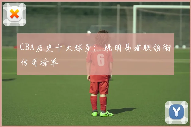 CBA历史十大球星:姚明易建联领衔传奇榜单