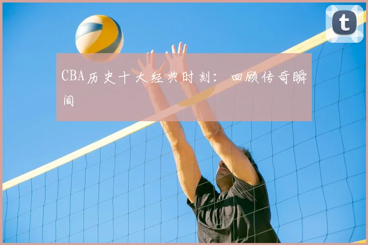 CBA历史十大经典时刻:回顾传奇瞬间